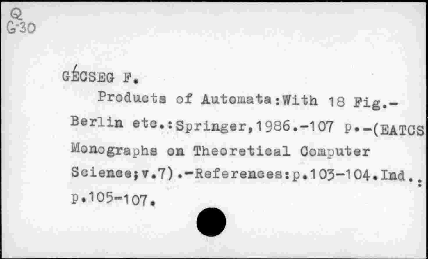 ﻿Q G-30
G^GSEG F.
Products of Automata-With 18 Fig.-Berlin etc.:Springer,1986.-107 P«-(EATGS Monographs on Theoretical Computer
Science? v.7).-Ref erences:p.103-104.Ind.. p. 105-107.